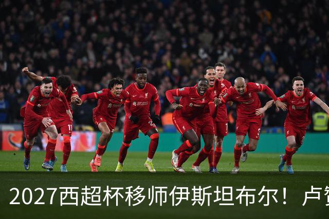 2027西超杯移师伊斯坦布尔！卢赞：西超杯潜在受众超过一亿人